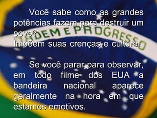 Você sabe como as grandes potências fazem para destruir um povo? Impõem suas crenças e cultura.  Se você parar para observar, em todo filme dos EUA a bandeira nacional aparece geralmente na hora em que estamos emotivos. 
