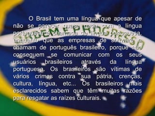 O Brasil tem uma língua que apesar de não se parecer quase nada com a língua portuguesa é chamada de língua portuguesa, enquanto que as empresas de software a chamam de português brasileiro, porque não conseguem se comunicar com os seus usuários brasileiros através da língua portuguesa. Os brasileiros são vítimas de vários crimes contra sua pátria, crenças, cultura, língua, etc... Os brasileiros mais esclarecidos sabem que têm muitas razões para resgatar as raízes culturais. 