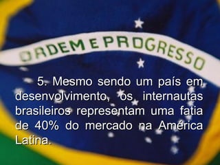 5. Mesmo sendo um país em desenvolvimento, os internautas brasileiros representam uma fatia de 40% do mercado na América Latina. 