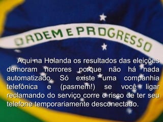 Aqui na Holanda os resultados das eleições demoram horrores porque não há nada automatizado. Só existe uma companhia telefônica e (pasmem!) se você ligar reclamando do serviço corre o risco de ter seu telefone temporariamente desconectado. 