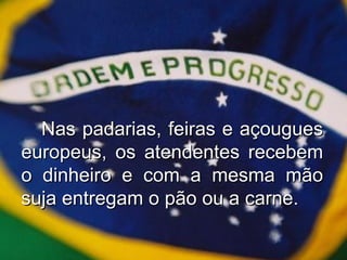 Nas padarias, feiras e açougues europeus, os atendentes recebem o dinheiro e com a mesma mão suja entregam o pão ou a carne. 
