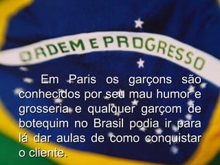 Em Paris os garçons são conhecidos por seu mau humor e grosseria e qualquer garçom de botequim no Brasil podia ir para lá dar aulas de como conquistar o cliente. 