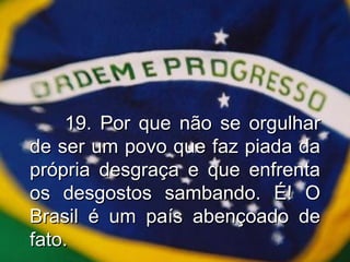 19. Por que não se orgulhar de ser um povo que faz piada da própria desgraça e que enfrenta os desgostos sambando. É! O Brasil é um país abençoado de fato. 