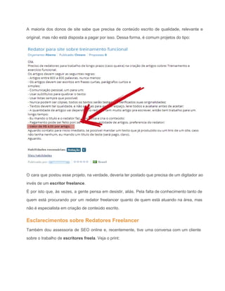 A maioria dos donos de site sabe que precisa de conteúdo escrito de qualidade, relevante e                               
original, mas não está disposta a pagar por isso. Dessa forma, é comum projetos do tipo: 
 
O cara que postou esse projeto, na verdade, deveria ter postado que precisa de um digitador ao                                 
invés de um escritor freelance. 
É por isto que, às vezes, a gente pensa em desistir, aliás. Pela falta de conhecimento tanto de                                   
quem está procurando por um redator freelancer quanto de quem está atuando na área, mas                             
não é especialista em criação de conteúdo escrito. 
Esclarecimentos sobre Redatores Freelancer 
Também dou assessoria de SEO online e, recentemente, tive uma conversa com um cliente                           
sobre o trabalho de escritores freela. Veja o print: 
 