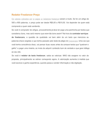 Redator Freelancer Preço 
Os valores cobrados por (e pagos a) redatores freelance variam e muito. Se for um artigo de                                 
500 a 800 palavras, o preço pode ser desde R$5,00 a R$15,00. Vai depender de quem está                                 
comprando e quem está vendendo. 
Se você é comprador de artigos, provavelmente já deve ter pago uma pechincha por textos que                               
considerou bons, mas será mesmo que eram tão bons assim? Na hora de contratar serviços                             
de freelancers, a questão de qualidade vai bem além de um texto que menciona as                             
palavras­chave exigidas e que tenha passado pelo teste de plágio do Copyscape. Uma vez que                             
você tenha consciência disso, vai pensar duas vezes antes de comprar textos que “quebram o                             
galho” e pagar uma miséria, ao invés de adquirir conteúdo bom de verdade e que gere tráfego                                 
ao seu site. 
Se você é redator de texto freelancer, saiba se valorizar. MAS não exagere no valor da                               
proposta, principalmente se estiver começando agora. A valorização aumenta à medida que                       
você escreve e ganha experiência, quando passa a vender informação e não digitação. 
 
 