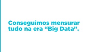 Conseguimos mensurar
tudo na era “Big Data”.
 