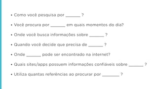 • Como você pesquisa por ______ ?
!
• Você procura por ______ em quais momentos do dia?
!
• Onde você busca informações sobre ______ ?
!
• Quando você decide que precisa de ______ ?
!
• Onde ______ pode ser encontrado na internet?
!
• Quais sites/apps possuem informações confiáveis sobre ______ ?
!
• Utiliza quantas referências ao procurar por _______ ?
 