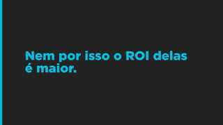 Nem por isso o ROI delas
é maior.
 