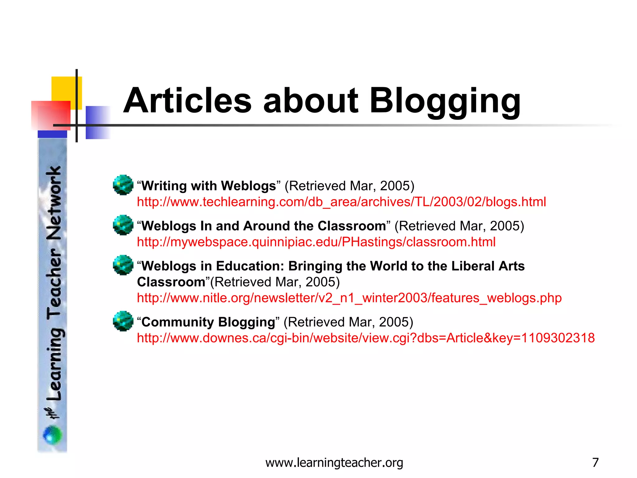 Articles about Blogging “ Writing with Weblogs ” (Retrieved Mar, 2005)  http://www.techlearning.com/db_area/archives/TL/2003/02/blogs.html “ Weblogs In and Around the Classroom ” (Retrieved Mar, 2005) http://mywebspace.quinnipiac.edu/PHastings/classroom.html “ Weblogs in Education: Bringing the World to the Liberal Arts Classroom ”(Retrieved Mar, 2005)  http://www.nitle.org/newsletter/v2_n1_winter2003/features_weblogs.php “ Community Blogging ” (Retrieved Mar, 2005)  http://www.downes.ca/cgi-bin/website/view.cgi?dbs = Article&key =1109302318 