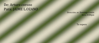 De: Arturo corozo
Para: JAIME L.OZANO
                      Dirección: av. Domingo Comín
                                       Hora: 8:00pm



                                Te espero
 