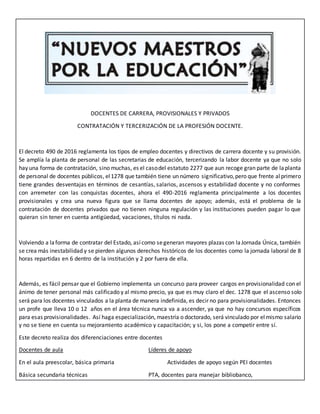 DOCENTES DE CARRERA, PROVISIONALES Y PRIVADOS
CONTRATACIÓN Y TERCERIZACIÓN DE LA PROFESIÓN DOCENTE.
El decreto 490 de 2016 reglamenta los tipos de empleo docentes y directivos de carrera docente y su provisión.
Se amplía la planta de personal de las secretarias de educación, tercerizando la labor docente ya que no solo
hay una forma de contratación, sino muchas, es el casodel estatuto 2277 que aun recoge gran parte de laplanta
de personal de docentes públicos, el1278 que también tiene un número significativo,pero que frente alprimero
tiene grandes desventajas en términos de cesantías, salarios, ascensos y estabilidad docente y no conformes
con arremeter con las conquistas docentes, ahora el 490-2016 reglamenta principalmente a los docentes
provisionales y crea una nueva figura que se llama docentes de apoyo; además, está el problema de la
contratación de docentes privados que no tienen ninguna regulación y las instituciones pueden pagar lo que
quieran sin tener en cuenta antigüedad, vacaciones, títulos ni nada.
Volviendo a laforma de contratar del Estado, asícomo segeneran mayores plazas con laJornada Única, también
se crea más inestabilidad y se pierden algunos derechos históricos de los docentes como la jornada laboral de 8
horas repartidas en 6 dentro de la institución y 2 por fuera de ella.
Además, es fácil pensar que el Gobierno implementa un concurso para proveer cargos en provisionalidad con el
ánimo de tener personal más calificado y al mismo precio, ya que es muy claro el dec. 1278 que el ascenso solo
será para los docentes vinculados a la planta de manera indefinida, es decir no para provisionalidades. Entonces
un profe que lleva 10 o 12 años en el área técnica nunca va a ascender, ya que no hay concursos específicos
para esas provisionalidades. Así haga especialización, maestría o doctorado, será vinculado por elmismo salario
y no se tiene en cuenta su mejoramiento académico y capacitación; y si, los pone a competir entre sí.
Este decreto realiza dos diferenciaciones entre docentes
Docentes de aula Líderes de apoyo
En el aula preescolar, básica primaria Actividades de apoyo según PEI docentes
Básica secundaria técnicas PTA, docentes para manejar bibliobanco,
 