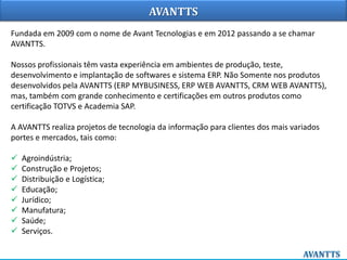 AVANTTS
Fundada em 2009 com o nome de Avant Tecnologias e em 2012 passando a se chamar
AVANTTS.
Nossos profissionais têm vasta experiência em ambientes de produção, teste,
desenvolvimento e implantação de softwares e sistema ERP. Não Somente nos produtos
desenvolvidos pela AVANTTS (ERP MYBUSINESS, ERP WEB AVANTTS, CRM WEB AVANTTS),
mas, também com grande conhecimento e certificações em outros produtos como
certificação TOTVS e Academia SAP.
A AVANTTS realiza projetos de tecnologia da informação para clientes dos mais variados
portes e mercados, tais como:
 Agroindústria;
 Construção e Projetos;
 Distribuição e Logística;
 Educação;
 Jurídico;
 Manufatura;
 Saúde;
 Serviços.
 