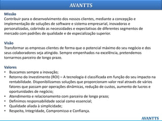 AVANTTS
Missão
Contribuir para o desenvolvimento dos nossos clientes, mediante a concepção e
implementação de soluções de software e sistema empresarial, inovadoras e
personalizadas, cobrindo as necessidades e expectativas de diferentes segmentos de
mercado com padrões de qualidade e de especialização superior.
Visão
Transformar as empresas clientes de forma que o potencial máximo do seu negócio e dos
seus colaboradores seja atingido. Sempre empenhados na excelência, pretendemos
tornarmos parceiro de longo prazo.
Valores
• Buscamos sempre a inovação;
• Retorno do Investimento (ROI) – A tecnologia é classificada em função do seu impacto na
rentabilidade. Disponibilizamos soluções que proporcionam valor real através de vários
fatores que passam por operações dinâmicas, redução de custos, aumento de lucros e
oportunidades de negócio;
• Atendimento e relacionamento com parceira de longo prazo;
• Definimos responsabilidade social como essencial;
• Qualidade aliada à simplicidade;
• Respeito, Integridade, Compromisso e Confiança.
 