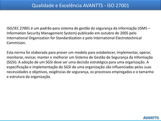 Qualidade e Excelência AVANTTS - ISO 27001
ISO/IEC 27001 é um padrão para sistema de gestão da segurança da informação (ISMS –
Information Security Management System) publicado em outubro de 2005 pelo
International Organization for Standardization e pelo International Electrotechnical
Commision.
Esta norma foi elaborada para prover um modelo para estabelecer, implementar, operar,
monitorar, revisar, manter e melhorar um Sistema de Gestão de Segurança da Informação
(SGSI). A adoção de um SGSI deve ser uma decisão estratégica para uma organização. A
especificação e implementação do SGSI de uma organização são influenciadas pelas suas
necessidades e objetivos, exigências de segurança, os processos empregados e o tamanho
e estrutura da organização.
 