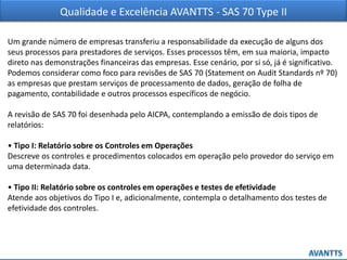Qualidade e Excelência AVANTTS - SAS 70 Type II
Um grande número de empresas transferiu a responsabilidade da execução de alguns dos
seus processos para prestadores de serviços. Esses processos têm, em sua maioria, impacto
direto nas demonstrações financeiras das empresas. Esse cenário, por si só, já é significativo.
Podemos considerar como foco para revisões de SAS 70 (Statement on Audit Standards nº 70)
as empresas que prestam serviços de processamento de dados, geração de folha de
pagamento, contabilidade e outros processos específicos de negócio.
A revisão de SAS 70 foi desenhada pelo AICPA, contemplando a emissão de dois tipos de
relatórios:
• Tipo I: Relatório sobre os Controles em Operações
Descreve os controles e procedimentos colocados em operação pelo provedor do serviço em
uma determinada data.
• Tipo II: Relatório sobre os controles em operações e testes de efetividade
Atende aos objetivos do Tipo I e, adicionalmente, contempla o detalhamento dos testes de
efetividade dos controles.
 