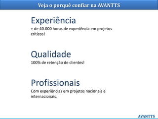 Veja o porquê confiar na AVANTTS
Experiência
+ de 40.000 horas de experiência em projetos
críticos!
Qualidade
100% de retenção de clientes!
Profissionais
Com experiências em projetos nacionais e
internacionais.
 