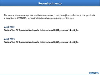 Reconhecimento
Mesmo sendo uma empresa relativamente nova o mercado já reconheceu a competência
e excelência AVANTTS, sendo indicada a diversos prêmios, entre eles:
ANO 2012
Troféu Top OF Business Nacional e Internacional 2012, em sua 14 edição
ANO 2013
Troféu Top OF Business Nacional e Internacional 2013, em sua 15 edição
 