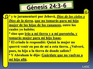 3 y te juramentaré por Jehová, Dios de los cielos y
Dios de la tierra, que no tomarás para mi hijo
mujer de las hijas de los cananeos, entre los
cuales yo habito;
4 sino que irás a mi tierra y a mi parentela, y
tomarás mujer para mi hijo Isaac.
5 El criado le respondió: Quizá la mujer no
querrá venir en pos de mí a esta tierra. ¿Volveré,
pues, tu hijo a la tierra de donde saliste?
6 Y Abraham le dijo: Guárdate que no vuelvas a
mi hijo allá.
LASC
 