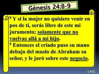 8 Y si la mujer no quisiere venir en
pos de ti, serás libre de este mi
juramento; solamente que no
vuelvas allá a mi hijo.
9 Entonces el criado puso su mano
debajo del muslo de Abraham su
señor, y le juró sobre este negocio.
LASC
 