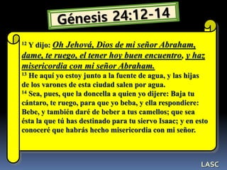 12 Y dijo: Oh Jehová, Dios de mi señor Abraham,
dame, te ruego, el tener hoy buen encuentro, y haz
misericordia con mi señor Abraham.
13 He aquí yo estoy junto a la fuente de agua, y las hijas
de los varones de esta ciudad salen por agua.
14 Sea, pues, que la doncella a quien yo dijere: Baja tu
cántaro, te ruego, para que yo beba, y ella respondiere:
Bebe, y también daré de beber a tus camellos; que sea
ésta la que tú has destinado para tu siervo Isaac; y en esto
conoceré que habrás hecho misericordia con mi señor.
LASC
 