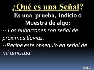 ¿Qué es una Señal?
Es una prueba, Indicio o
Muestra de algo:
-- Los nubarrones son señal de
próximas lluvias.
--Recibe este obsequio en señal de
mi amistad.
LASC
 