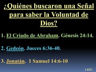 ¿Quiénes buscaron una Señal
para saber la Voluntad de
Dios?
1. El Criado de Abraham. Génesis 24:14.
2. Gedeón. Jueces 6:36-40.
3. Jonatán. 1 Samuel 14:6-10
LASC
 