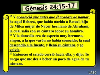 15 Y aconteció que antes que él acabase de hablar,
he aquí Rebeca, que había nacido a Betuel, hijo
de Milca mujer de Nacor hermano de Abraham,
la cual salía con su cántaro sobre su hombro.
16 Y la doncella era de aspecto muy hermoso,
virgen, a la que varón no había conocido; la cual
descendió a la fuente, y llenó su cántaro, y se
volvía.
17 Entonces el criado corrió hacia ella, y dijo: Te
ruego que me des a beber un poco de agua de tu
cántaro.
LASC
 