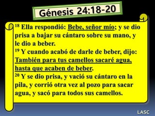 18 Ella respondió: Bebe, señor mío; y se dio
prisa a bajar su cántaro sobre su mano, y
le dio a beber.
19 Y cuando acabó de darle de beber, dijo:
También para tus camellos sacaré agua,
hasta que acaben de beber.
20 Y se dio prisa, y vació su cántaro en la
pila, y corrió otra vez al pozo para sacar
agua, y sacó para todos sus camellos.
LASC
 