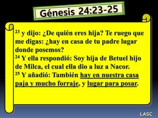 23 y dijo: ¿De quién eres hija? Te ruego que
me digas: ¿hay en casa de tu padre lugar
donde posemos?
24 Y ella respondió: Soy hija de Betuel hijo
de Milca, el cual ella dio a luz a Nacor.
25 Y añadió: También hay en nuestra casa
paja y mucho forraje, y lugar para posar.
LASC
 