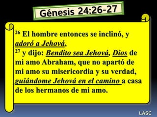 26 El hombre entonces se inclinó, y
adoró a Jehová,
27 y dijo: Bendito sea Jehová, Dios de
mi amo Abraham, que no apartó de
mi amo su misericordia y su verdad,
guiándome Jehová en el camino a casa
de los hermanos de mi amo.
LASC
 