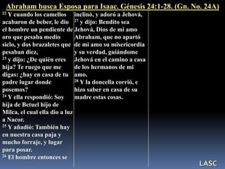 22 Y cuando los camellos
acabaron de beber, le dio
el hombre un pendiente de
oro que pesaba medio
siclo, y dos brazaletes que
pesaban diez,
23 y dijo: ¿De quién eres
hija? Te ruego que me
digas: ¿hay en casa de tu
padre lugar donde
posemos?
24 Y ella respondió: Soy
hija de Betuel hijo de
Milca, el cual ella dio a luz
a Nacor.
25 Y añadió: También hay
en nuestra casa paja y
mucho forraje, y lugar
para posar.
26 El hombre entonces se
inclinó, y adoró a Jehová,
27 y dijo: Bendito sea
Jehová, Dios de mi amo
Abraham, que no apartó
de mi amo su misericordia
y su verdad, guiándome
Jehová en el camino a casa
de los hermanos de mi
amo.
28 Y la doncella corrió, e
hizo saber en casa de su
madre estas cosas.
Abraham busca Esposa para Isaac. Génesis 24:1-28. (Gn. No. 24A)
LASC
 