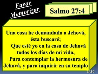 Una cosa he demandado a Jehová,
ésta buscaré;
Que esté yo en la casa de Jehová
todos los días de mi vida,
Para contemplar la hermosura de
Jehová, y para inquirir en su templo
Salmo 27:4
LASC
 