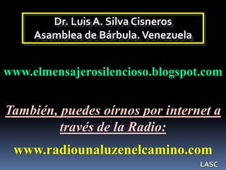 Dr. Luis A. Silva Cisneros
Asamblea de Bárbula.Venezuela
www.elmensajerosilencioso.blogspot.com
www.radiounaluzenelcamino.com
También, puedes oírnos por internet a
través de la Radio:
LASC
 
