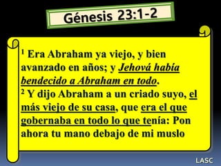 1 Era Abraham ya viejo, y bien
avanzado en años; y Jehová había
bendecido a Abraham en todo.
2 Y dijo Abraham a un criado suyo, el
más viejo de su casa, que era el que
gobernaba en todo lo que tenía: Pon
ahora tu mano debajo de mi muslo
LASC
 