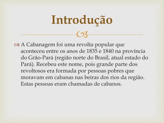 Introdução 
 
 A Cabanagem foi uma revolta popular que 
aconteceu entre os anos de 1835 e 1840 na província 
do Grão-Pará (região norte do Brasil, atual estado do 
Pará). Recebeu este nome, pois grande parte dos 
revoltosos era formada por pessoas pobres que 
moravam em cabanas nas beiras dos rios da região. 
Estas pessoas eram chamadas de cabanos. 
 