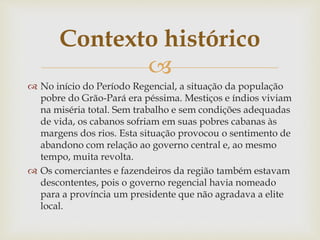 Contexto histórico 
 
 No início do Período Regencial, a situação da população 
pobre do Grão-Pará era péssima. Mestiços e índios viviam 
na miséria total. Sem trabalho e sem condições adequadas 
de vida, os cabanos sofriam em suas pobres cabanas às 
margens dos rios. Esta situação provocou o sentimento de 
abandono com relação ao governo central e, ao mesmo 
tempo, muita revolta. 
 Os comerciantes e fazendeiros da região também estavam 
descontentes, pois o governo regencial havia nomeado 
para a província um presidente que não agradava a elite 
local. 
 