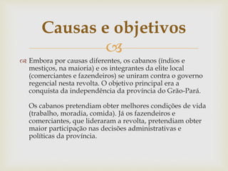 Causas e objetivos 
 
 Embora por causas diferentes, os cabanos (índios e 
mestiços, na maioria) e os integrantes da elite local 
(comerciantes e fazendeiros) se uniram contra o governo 
regencial nesta revolta. O objetivo principal era a 
conquista da independência da província do Grão-Pará. 
Os cabanos pretendiam obter melhores condições de vida 
(trabalho, moradia, comida). Já os fazendeiros e 
comerciantes, que lideraram a revolta, pretendiam obter 
maior participação nas decisões administrativas e 
políticas da província. 
 