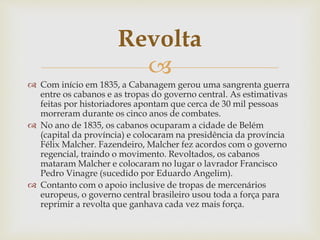 Revolta 
 
 Com início em 1835, a Cabanagem gerou uma sangrenta guerra 
entre os cabanos e as tropas do governo central. As estimativas 
feitas por historiadores apontam que cerca de 30 mil pessoas 
morreram durante os cinco anos de combates. 
 No ano de 1835, os cabanos ocuparam a cidade de Belém 
(capital da província) e colocaram na presidência da província 
Félix Malcher. Fazendeiro, Malcher fez acordos com o governo 
regencial, traindo o movimento. Revoltados, os cabanos 
mataram Malcher e colocaram no lugar o lavrador Francisco 
Pedro Vinagre (sucedido por Eduardo Angelim). 
 Contanto com o apoio inclusive de tropas de mercenários 
europeus, o governo central brasileiro usou toda a força para 
reprimir a revolta que ganhava cada vez mais força. 
 