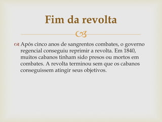 Fim da revolta 
 
 Após cinco anos de sangrentos combates, o governo 
regencial conseguiu reprimir a revolta. Em 1840, 
muitos cabanos tinham sido presos ou mortos em 
combates. A revolta terminou sem que os cabanos 
conseguissem atingir seus objetivos. 
 