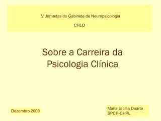 V Jornadas do Gabinete de Neuropsicologia
CHLO
Dezembro 2009
Maria Ercília Duarte
SPCP-CHPL
Sobre a Carreira da
Psicologia Clínica
 