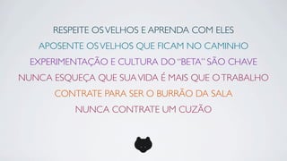 RESPEITE OS VELHOS E APRENDA COM ELES
   APOSENTE OS VELHOS QUE FICAM NO CAMINHO
  EXPERIMENTAÇÃO E CULTURA DO “BETA” SÃO CHAVE
NUNCA ESQUEÇA QUE SUA VIDA É MAIS QUE O TRABALHO
      CONTRATE PARA SER O BURRÃO DA SALA
          NUNCA CONTRATE UM CUZÃO
 