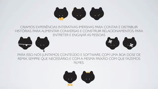 CRIAMOS EXPERIÊNCIAS INTERATIVAS IMERSIVAS PARA CONTAR E DISTRIBUIR
HISTÓRIAS. PARA ALIMENTAR CONVERSAS E CONSTRUIR RELACIONAMENTOS. PARA
                      ENTRETER E ENGAJAR AS PESSOAS




 PARA ISSO, NÓS JUNTAMOS CONTEÚDO E SOFTWARE, COM UMA BOA DOSE DE
 REMIX, SEMPRE QUE NECESSÁRIO, E COM A MESMA PAIXÃO COM QUE FAZEMOS
                                  FILMES.
 