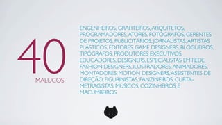 ENGENHEIROS, GRAFITEIROS, ARQUITETOS,




40
          PROGRAMADORES, ATORES, FOTÓGRAFOS, GERENTES
          DE PROJETOS, PUBLICITÁRIOS, JORNALISTAS, ARTISTAS
          PLÁSTICOS, EDITORES, GAME DESIGNERS, BLOGUEIROS,
          TIPÓGRAFOS, PRODUTORES EXECUTIVOS,
          EDUCADORES, DESIGNERS, ESPECIALISTAS EM REDE,
          FASHION DESIGNERS, ILUSTRADORES, ANIMADORES,
          MONTADORES, MOTION DESIGNERS, ASSISTENTES DE
MALUCOS   DIREÇÃO, FIGURINISTAS, FANZINEIROS, CURTA-
          METRAGISTAS, MÚSICOS, COZINHEIROS E
          MACUMBEIROS
 