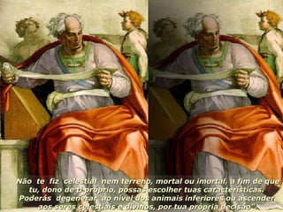 Não  te  fiz  celestial  nem terreno, mortal ou imortal, a fim de que tu, dono de ti próprio, possas escolher tuas características.  Poderás  degenerar  ao nível dos animais inferiores ou ascender  aos seres celestiais e divinos, por tua própria decisão". 