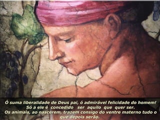 Ó suma liberalidade de Deus pai, ó admirável felicidade do homem! Só a ele é  concedido  ser  aquilo  que  quer ser. Os animais, ao nascerem, trazem consigo do ventre materno tudo o que depois serão.  