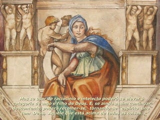 Mas se usar de raciocínio e intelecto poderá se elevar à categoria de anjo e filho de Deus. E, se ainda assim continuar descontente, poderá recolher-se,  tornando-se  espírito  uno  com  Deus,  Aquele que está acima de todas as coisas. 