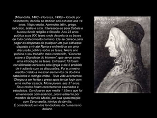 (Mirandolla, 1463 - Florenza, 1496) – Conde por nascimento, decidiu se dedicar aos estudos aos 14 anos. Viajou muito. Aprendeu latim, grego, hebraico, árabe e sírio. Interessou-se pela Cabala e buscou fundir religião e filosofia. Aos 23 anos publica suas 900 teses onde desvelaria as bases de todo conhecimento humano. Ele se oferece para pagar as despesas de qualquer um que estivesse disposto a vir até Roma e enfrentá-lo em uma discussão pública sobre as teses. Neste ano publica o seu trabalho mais conhecido, “Discurso sobre a Dignidade do Homem”, que serve como uma introdução às teses. Entretanto13 foram consideradas heréticas pela Igreja e ele é proibido de ir adiante com as discussões. Foi o primeiro erudito cristão a mesclar elementos da doutrina cabalística e teologia cristã . Teve vida aventurosa. Chegou a ser ferido e preso após tentar fugir com uma mulher casada. Morre jovem, aos 31 anos. Seus restos foram recentemente exumados e estudados. Concluiu-se que media 1,85m e que foi envenenado com arsênico, provavelmente por membro da família Médici, por sua aproximação com Savonarolla, inimigo da família. É considerado um dos fundadores do humanismo italiano. 
