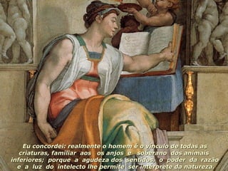 Eu concordei: realmente o homem é o vínculo de todas as criaturas, familiar  aos  os anjos  e  soberano  dos animais  inferiores;  porque  a  agudeza dos  sentidos,  o  poder  da  razão  e  a  luz  do  intelecto lhe permite  ser intérprete da natureza. 