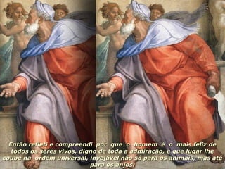 Então refleti e compreendi  por  que  o  homem  é  o  mais feliz de todos os seres vivos, digno de toda a admiração, e que lugar lhe coube na  ordem universal, invejável não só para os animais, mas até para os anjos. 