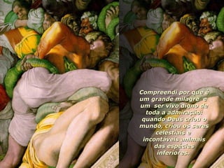 Compreendi por que é um grande milagre  e  um  ser vivo digno de toda a admiração: quando Deus criou o mundo, criou os seres celestiais e  incontáveis animais das espécies inferiores.  